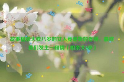 ​故事相亲大我八岁的女人竟是我的老师，最终我们发生一段情（相亲大8岁）