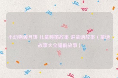 ​小动物领月饼 儿童睡前故事 讲童话故事（童话故事大全睡前故事）