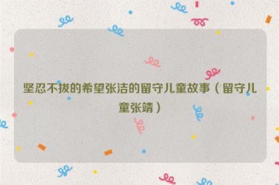 ​坚忍不拔的希望张洁的留守儿童故事（留守儿童张靖）