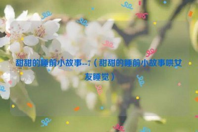 ​甜甜的睡前小故事--7（甜甜的睡前小故事哄女友睡觉）