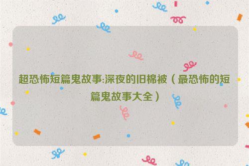 超恐怖短篇鬼故事:深夜的旧棉被（最恐怖的短篇鬼故事大全）