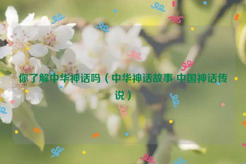 你了解中华神话吗（中华神话故事 中国神话传说）